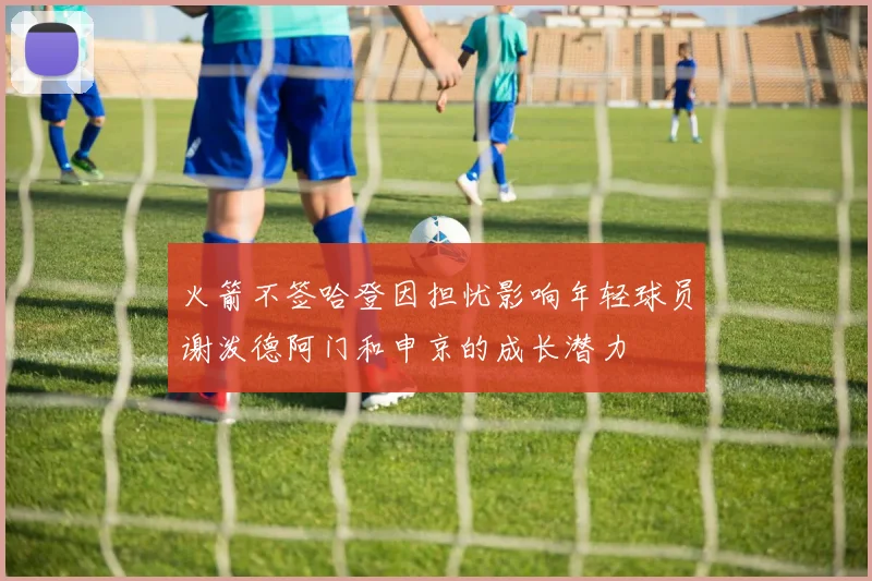 火箭不签哈登因担忧影响年轻球员谢泼德阿门和申京的成长潜力