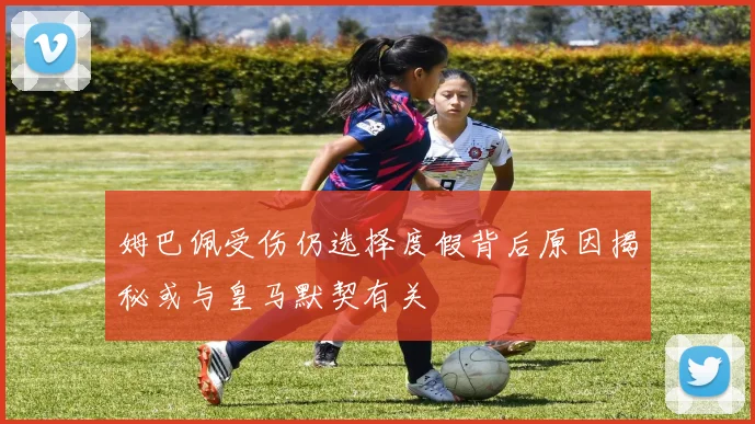 姆巴佩受伤仍选择度假背后原因揭秘或与皇马默契有关