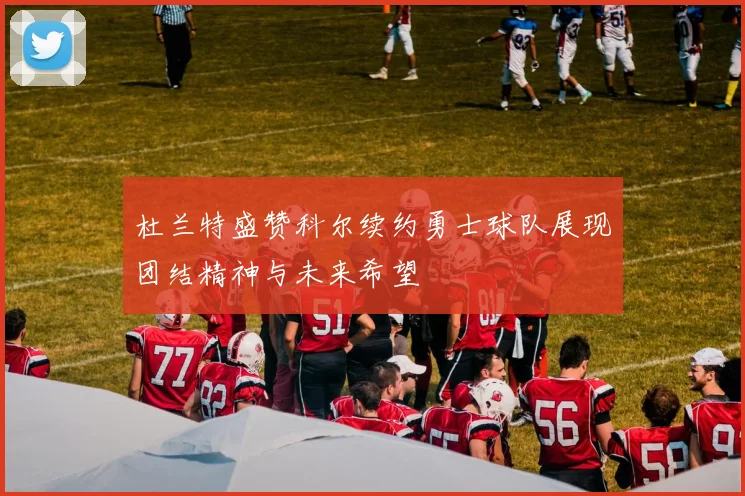 杜兰特盛赞科尔续约勇士球队展现团结精神与未来希望