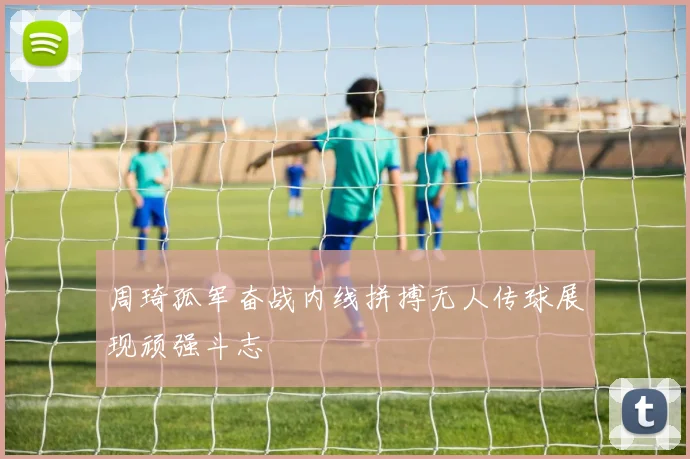 周琦孤军奋战内线拼搏无人传球展现顽强斗志