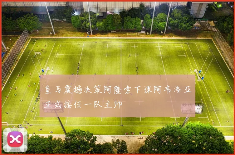 皇马震撼决策阿隆索下课阿韦洛亚正式接任一队主帅