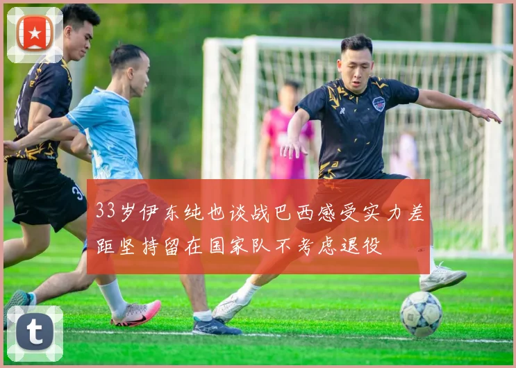 33岁伊东纯也谈战巴西感受实力差距坚持留在国家队不考虑退役