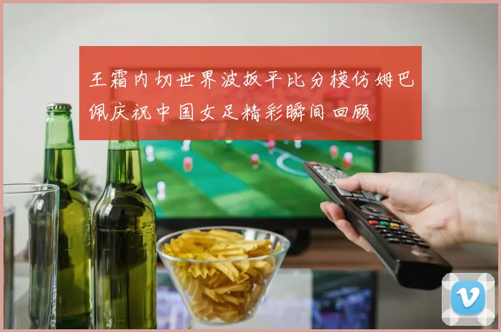 王霜内切世界波扳平比分模仿姆巴佩庆祝中国女足精彩瞬间回顾