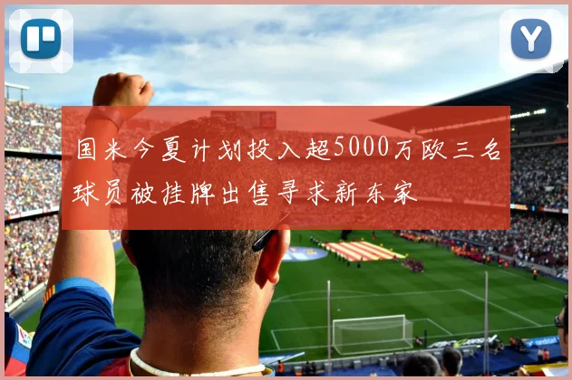 国米今夏计划投入超5000万欧三名球员被挂牌出售寻求新东家