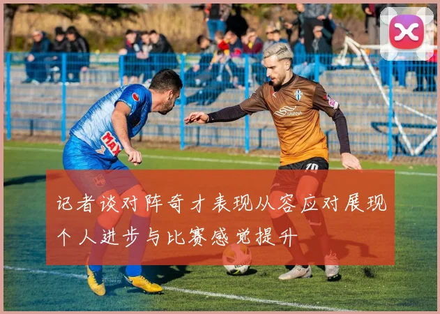 记者谈对阵奇才表现从容应对展现个人进步与比赛感觉提升