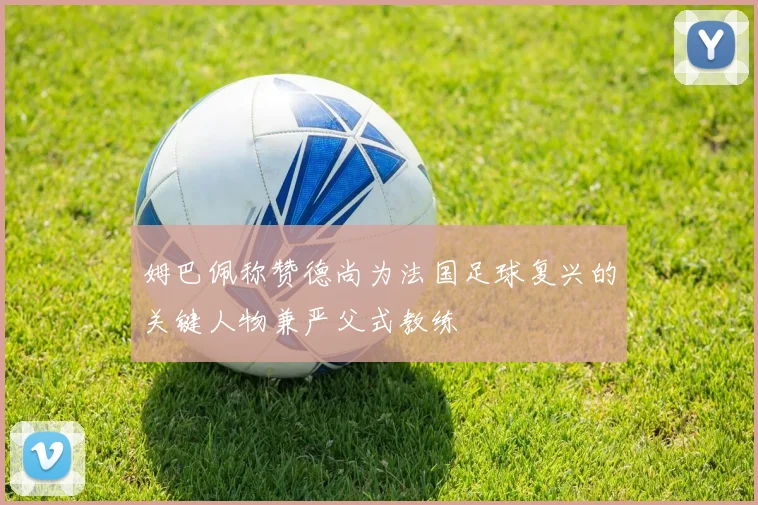 姆巴佩称赞德尚为法国足球复兴的关键人物兼严父式教练