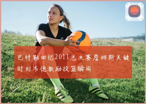 巴特勒回忆2011总决赛詹姆斯关键时刻韦德激励投篮瞬间