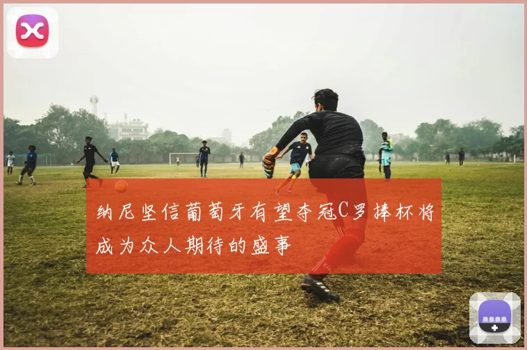 纳尼坚信葡萄牙有望夺冠C罗捧杯将成为众人期待的盛事