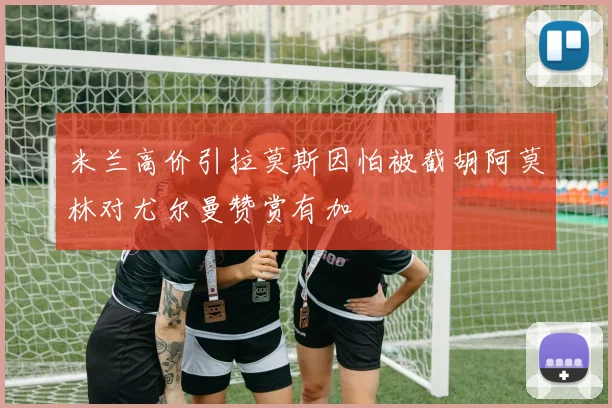 米兰高价引拉莫斯因怕被截胡阿莫林对尤尔曼赞赏有加