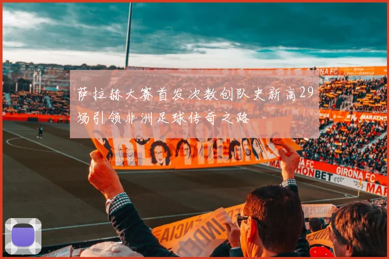 萨拉赫大赛首发次数创队史新高29场引领非洲足球传奇之路