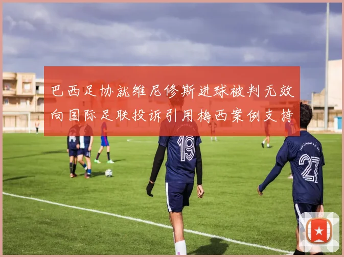 巴西足协就维尼修斯进球被判无效向国际足联投诉引用梅西案例支持