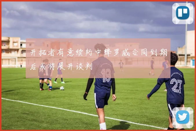 开拓者有意续约中锋罗威合同到期后或将展开谈判