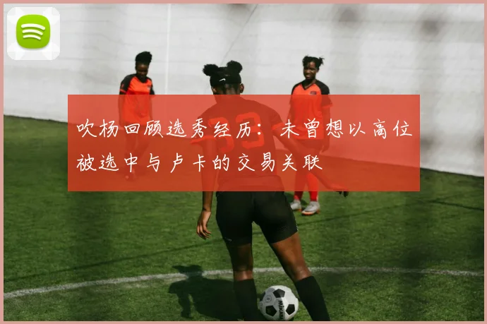 吹杨回顾选秀经历：未曾想以高位被选中与卢卡的交易关联
