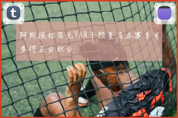 阿斯报称若无VAR干预皇马本赛季可多得五分积分