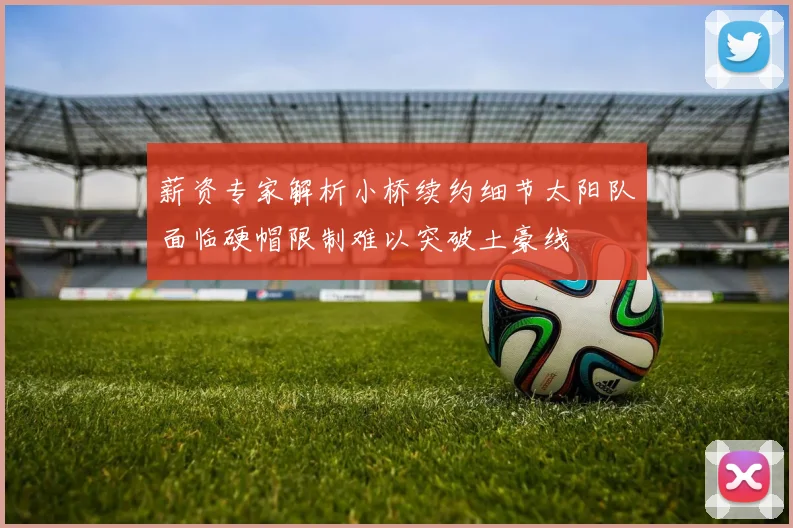 薪资专家解析小桥续约细节太阳队面临硬帽限制难以突破土豪线