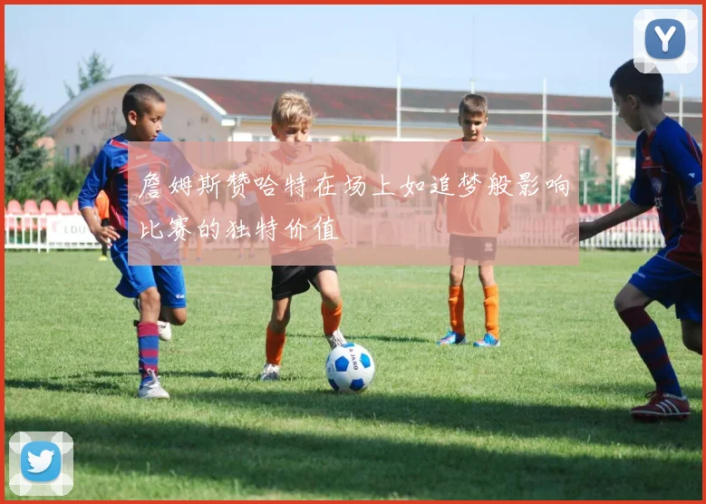 詹姆斯赞哈特在场上如追梦般影响比赛的独特价值