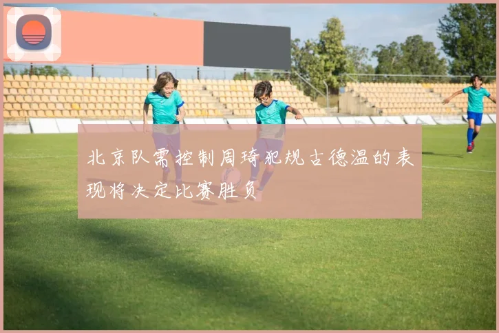 北京队需控制周琦犯规古德温的表现将决定比赛胜负