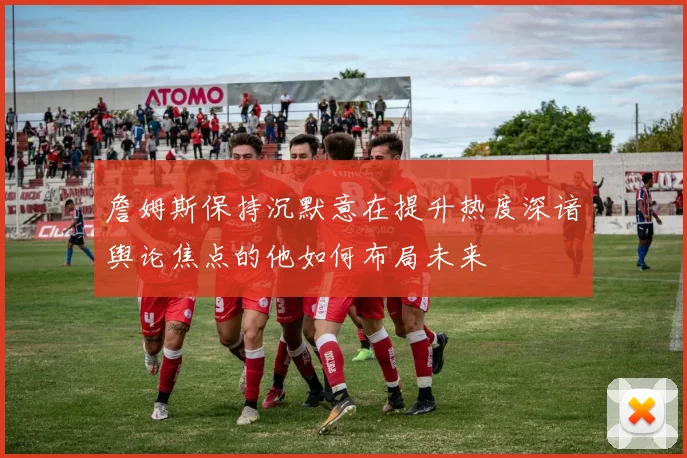 詹姆斯保持沉默意在提升热度深谙舆论焦点的他如何布局未来
