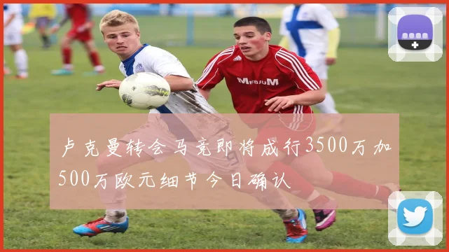 卢克曼转会马竞即将成行3500万加500万欧元细节今日确认