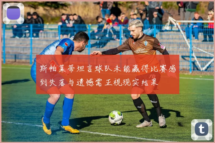 斯帕莱蒂坦言球队未能赢得比赛感到失落与遗憾需正视现实结果