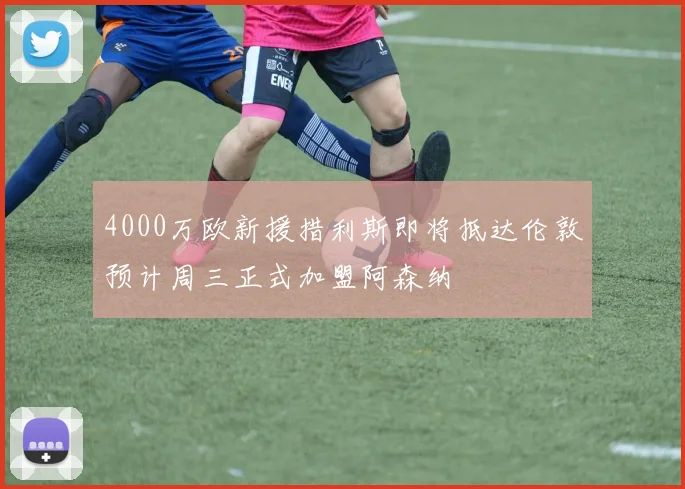 4000万欧新援措利斯即将抵达伦敦预计周三正式加盟阿森纳